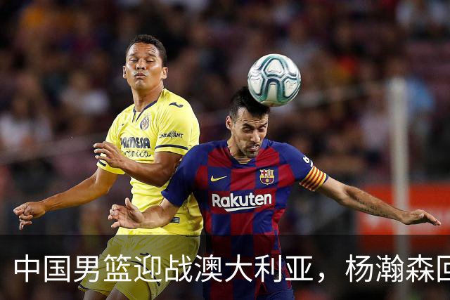 中国男篮迎战澳大利亚，杨瀚森回归首秀，郭士强调整阵容备战世预赛